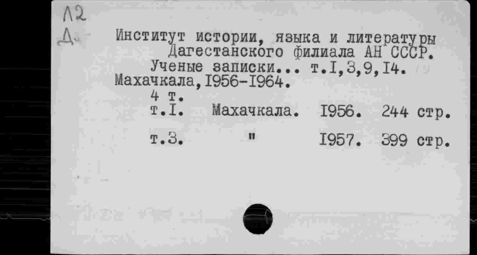 ﻿Институт истории, языка и литературы Дагестанского филиала АН СССР.
Ученые записки... т.1,3,9,14.
Махачкала,1956-1964.
4 т.
т.1.	Махачкала. 1956. 244 стр.
т.З. “	1957. 399 стр.